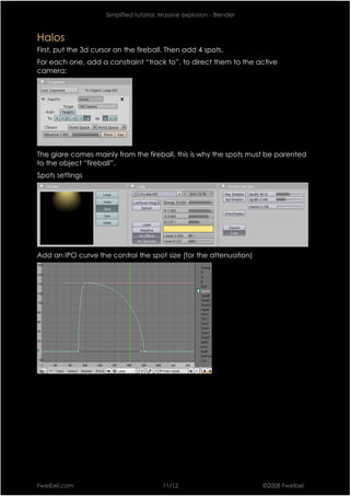 Simplified tutorial: Massive explosion - Blender



Halos
First, put the 3d cursor on the fireball. Then add 4 spots.
For each one, add a constraint “track to”, to direct them to the active
camera:




The glare comes mainly from the fireball, this is why the spots must be parented
to the object “fireball”.
Spots settings




Add an IPO curve the control the spot size (for the attenuation)




Fweibel.com                               11/12                         ©2008 Fweibel
 