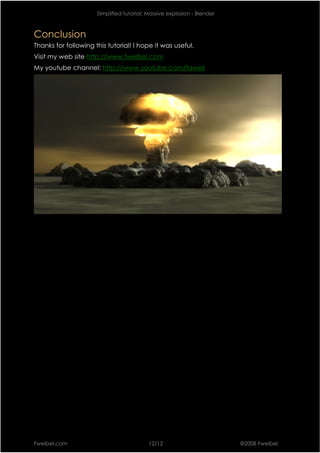 Simplified tutorial: Massive explosion - Blender



Conclusion
Thanks for following this tutorial! I hope it was useful.
Visit my web site http://www.fweibel.com
My youtube channel: http://www.youtube.com/faweil




Fweibel.com                                12/12                         ©2008 Fweibel
 