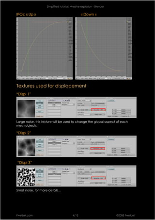 Simplified tutorial: Massive explosion - Blender


IPOs: « Up »                                    « Down »




Textures used for displacement
“Displ 1”




Large noise, this texture will be used to change the global aspect of each
mesh objects.

“Displ 2”




“Displ 3”




Small noise, for more details…




Fweibel.com                              4/12                          ©2008 Fweibel
 