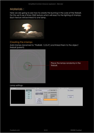 Simplified tutorial: Massive explosion - Blender


Materials :
Here we are going to see how to create the burning in the core of the fireball.
For this we’ll use 4 times ONE texture which will react to the lighting of 4 lamps.
Each texture will be linked to one lamp.




Creating the 4 lamps
Add 4 lamps (renamed to “FireBallL 1,2,3,4”) and linked them to the object
fireball (parent)




                                                    Place the lamps randomly in the
                                                    fireball.




Lamp settings:




Fweibel.com                               9/12                          ©2008 Fweibel
 