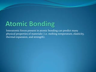 Interatomic forces present in atomic bonding can predict many
physical properties of materials ( i.e. melting temperature, elasticity,
thermal expansion, and strength).

 