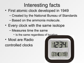Interesting facts First atomic clock developed in 1949 Created by the National Bureau of Standards Based on the ammonia molecule.  Every clock with the same isotope Measures time the same Is the same regardless of location Most are Radio controlled clocks 