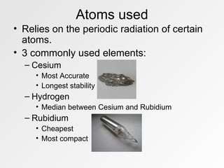 Atoms used Relies on the periodic radiation of certain atoms. 3 commonly used elements: Cesium Most Accurate Longest stability Hydrogen  Median between Cesium and Rubidium Rubidium Cheapest Most compact 