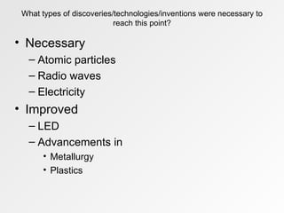 What types of discoveries/technologies/inventions were necessary to reach this point? Necessary Atomic particles Radio waves Electricity Improved LED Advancements in  Metallurgy Plastics 