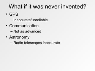 What if it was never invented? GPS Inaccurate/unreliable Communication Not as advanced Astronomy Radio telescopes inaccurate 