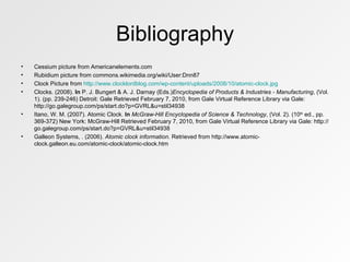 Bibliography Cessium picture from Americanelements.com Rubidium picture from commons.wikimedia.org/wiki/User:Dnn87 Clock Picture from  http://www.clocklordblog.com/wp-content/uploads/2008/10/atomic-clock.jpg Clocks. (2008).  In  P. J. Bungert & A. J. Darnay (Eds.) Encyclopedia of Products & Industries - Manufacturing , (Vol. 1). (pp. 239-246) Detroit: Gale Retrieved February 7, 2010, from Gale Virtual Reference Library via Gale: http://go.galegroup.com/ps/start.do?p=GVRL&u=stil34938 Itano, W. M. (2007). Atomic Clock.  In   McGraw-Hill Encyclopedia of Science & Technology , (Vol. 2). (10 th  ed., pp. 369-372) New York: McGraw-Hill Retrieved February 7, 2010, from Gale Virtual Reference Library via Gale: http://go.galegroup.com/ps/start.do?p=GVRL&u=stil34938 Galleon Systems, . (2006).  Atomic clock information . Retrieved from http://www.atomic-clock.galleon.eu.com/atomic-clock/atomic-clock.htm 