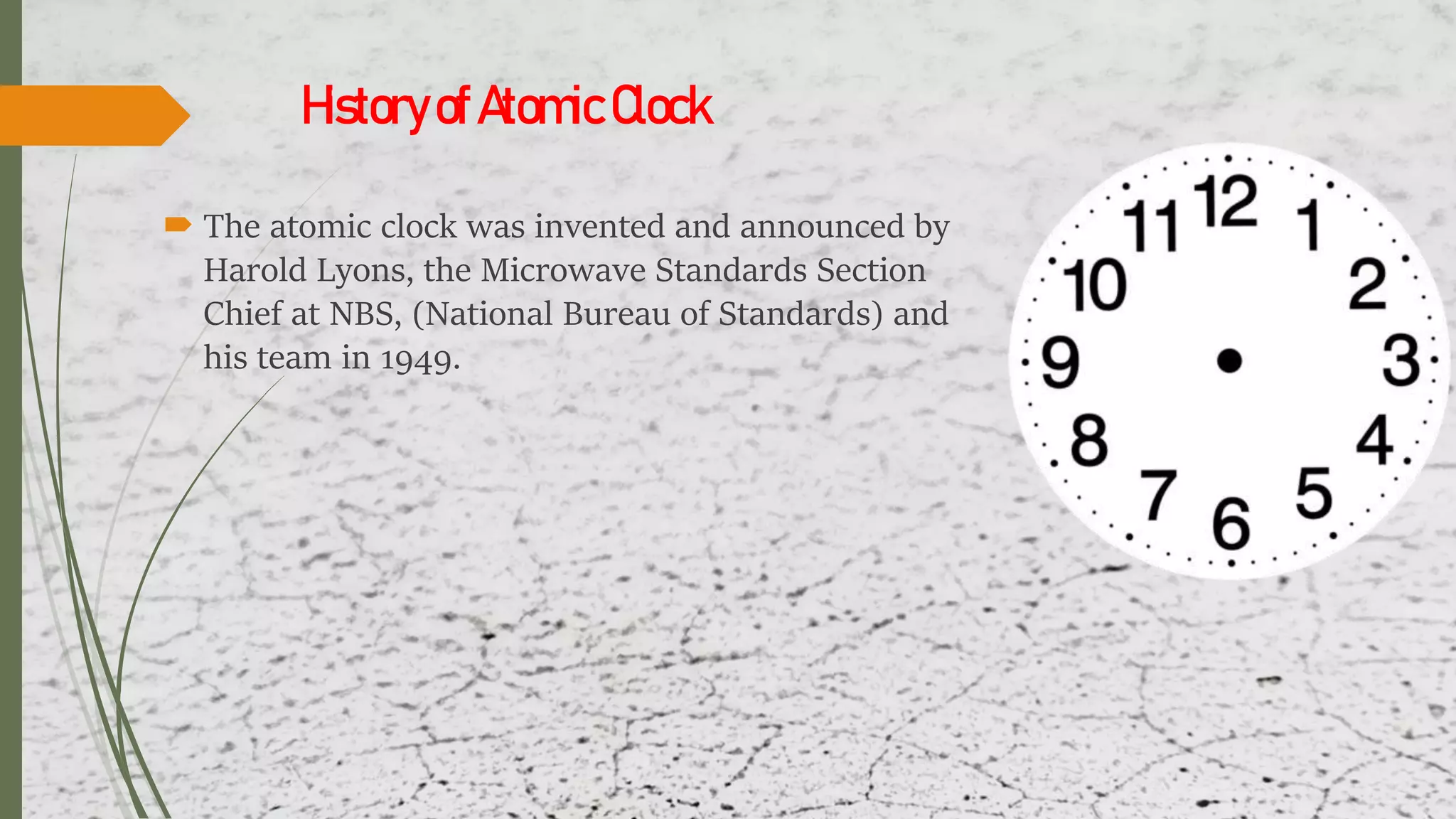 HistoryofAtomicClock
 The atomic clock was invented and announced by
Harold Lyons, the Microwave Standards Section
Chief at NBS, (National Bureau of Standards) and
his team in 1949.
 