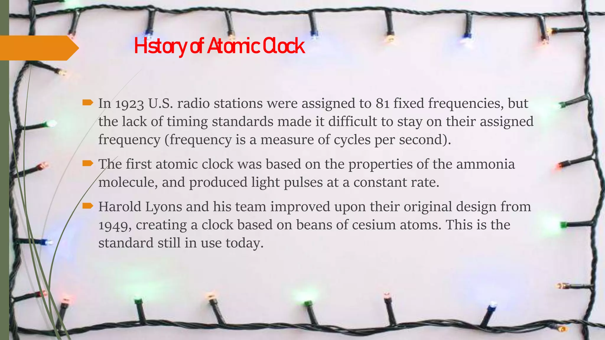 HistoryofAtomicClock
 In 1923 U.S. radio stations were assigned to 81 fixed frequencies, but
the lack of timing standards made it difficult to stay on their assigned
frequency (frequency is a measure of cycles per second).
 The first atomic clock was based on the properties of the ammonia
molecule, and produced light pulses at a constant rate.
 Harold Lyons and his team improved upon their original design from
1949, creating a clock based on beans of cesium atoms. This is the
standard still in use today.
 