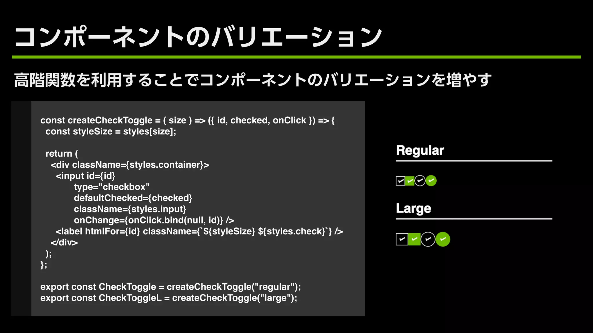 const createCheckToggle = ( size ) => ({ id, checked, onClick }) => {
const styleSize = styles[size];
return (
<div className={styles.container}>
<input id={id}
type="checkbox"
defaultChecked={checked}
className={styles.input}
onChange={onClick.bind(null, id)} />
<label htmlFor={id} className={`${styleSize} ${styles.check}`} />
</div>
);
};
export const CheckToggle = createCheckToggle("regular");
export const CheckToggleL = createCheckToggle("large");
 