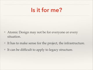 Is it for me?

❖

Atomic Design may not be for everyone or every
situation. !

❖

It has to make sense for the project, the infrastructure. !

❖

It can be difﬁcult to apply to legacy structure.

 