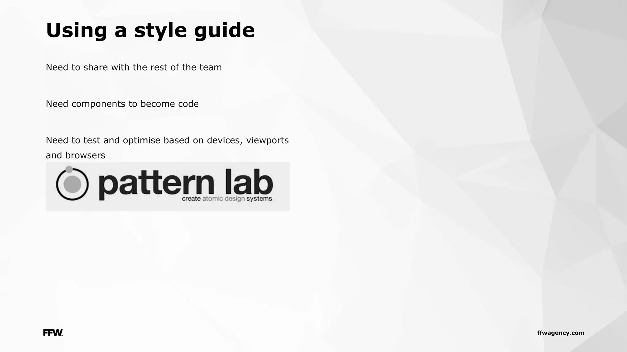 ffwagency.com
Need to share with the rest of the team
Need components to become code
Need to test and optimise based on devices, viewports
and browsers
Using a style guide
 