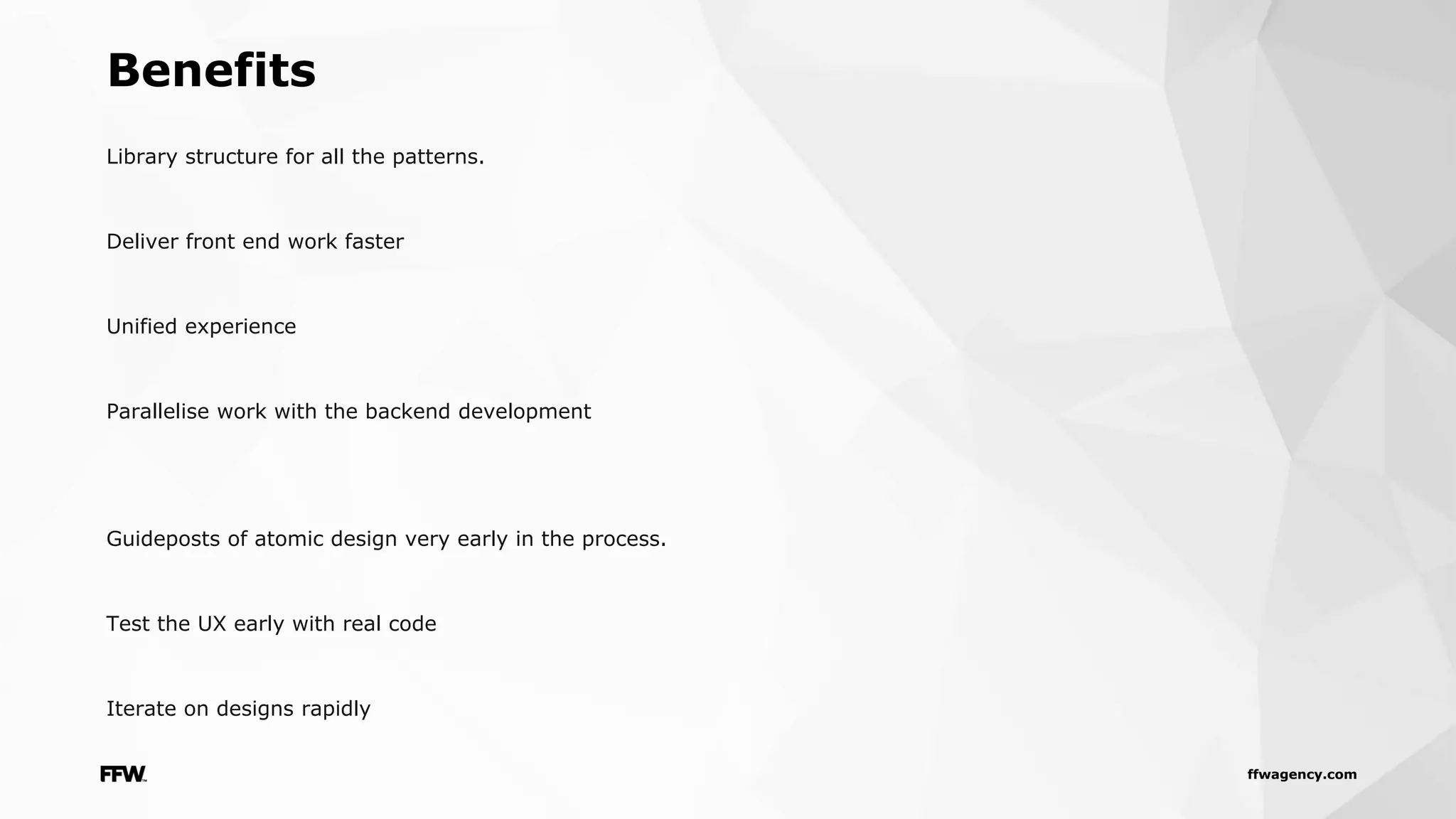 ffwagency.com
Library structure for all the patterns.
Deliver front end work faster
Unified experience
Parallelise work with the backend development
Guideposts of atomic design very early in the process.
Test the UX early with real code
Iterate on designs rapidly
Benefits
 