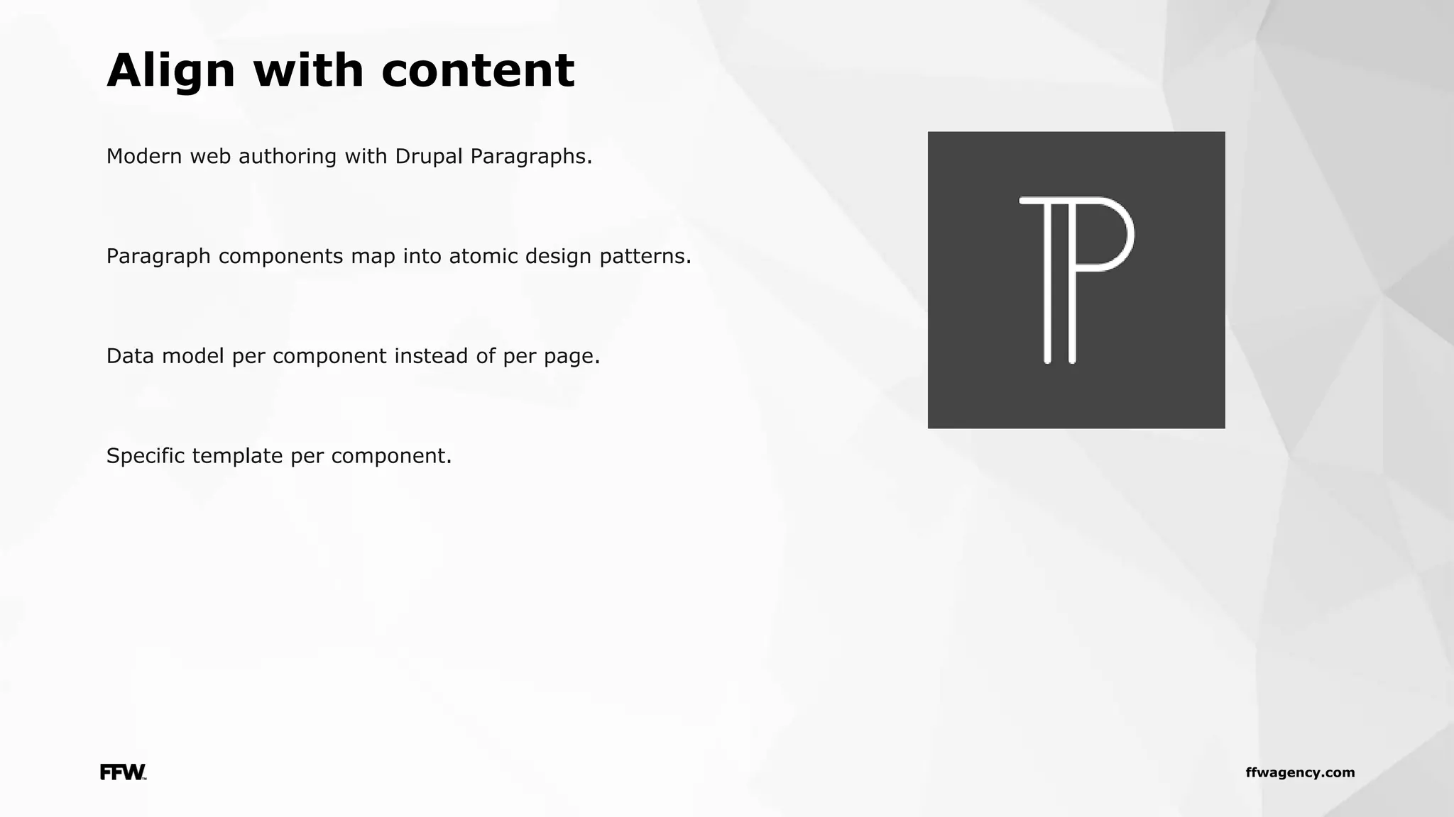 ffwagency.com
Modern web authoring with Drupal Paragraphs.
Paragraph components map into atomic design patterns.
Data model per component instead of per page.
Specific template per component.
Align with content
 