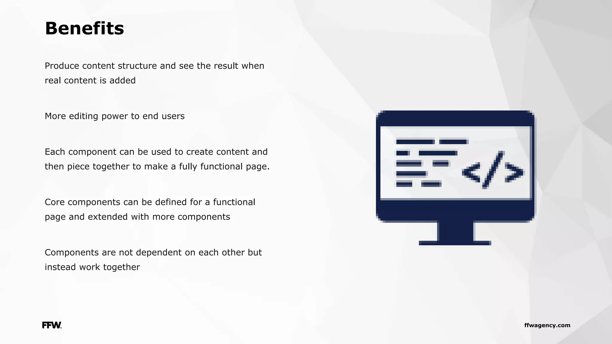 ffwagency.com
Produce content structure and see the result when
real content is added
More editing power to end users
Each component can be used to create content and
then piece together to make a fully functional page.
Core components can be defined for a functional
page and extended with more components
Components are not dependent on each other but
instead work together
Benefits
 
