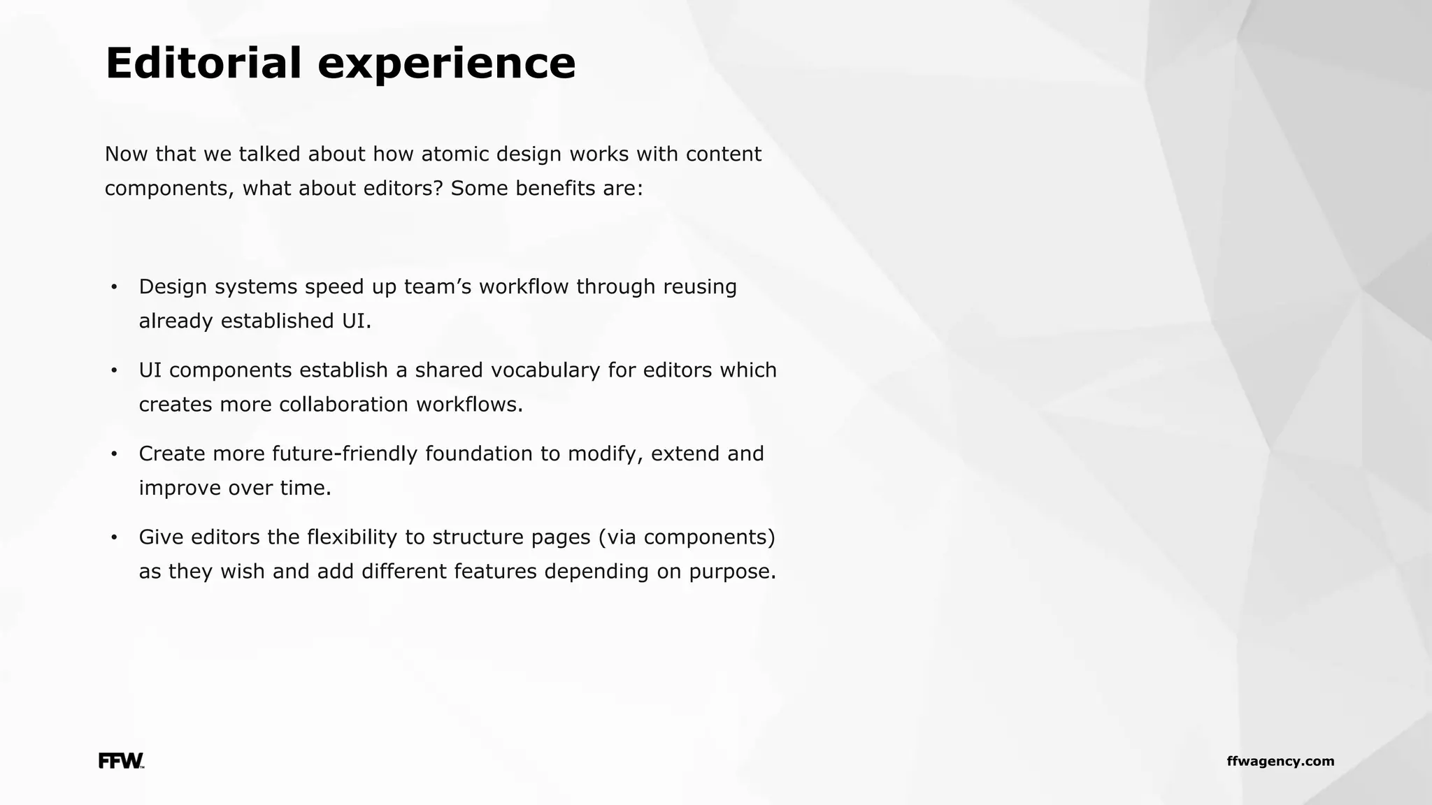 ffwagency.com
Now that we talked about how atomic design works with content
components, what about editors? Some benefits are:
• Design systems speed up team’s workflow through reusing
already established UI.
• UI components establish a shared vocabulary for editors which
creates more collaboration workflows.
• Create more future-friendly foundation to modify, extend and
improve over time.
• Give editors the flexibility to structure pages (via components)
as they wish and add different features depending on purpose.
Editorial experience
 