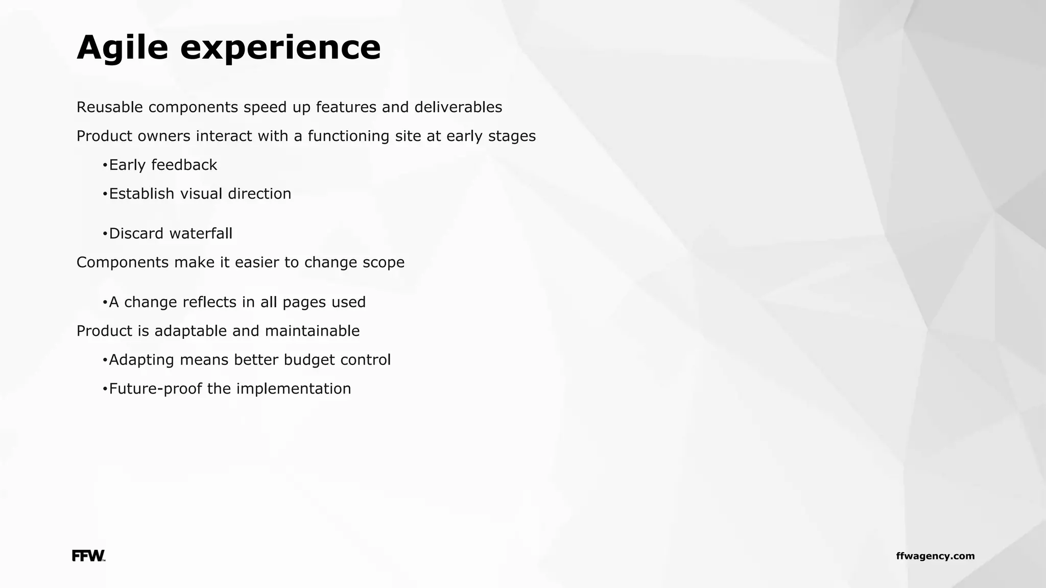 ffwagency.com
Reusable components speed up features and deliverables
Product owners interact with a functioning site at early stages
•Early feedback
•Establish visual direction
•Discard waterfall
Components make it easier to change scope
•A change reflects in all pages used
Product is adaptable and maintainable
•Adapting means better budget control
•Future-proof the implementation
Agile experience
 
