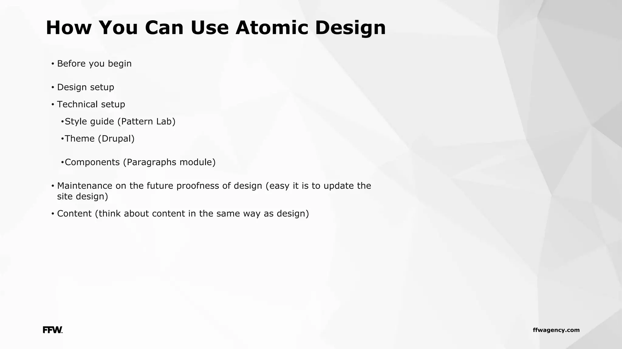 ffwagency.com
• Before you begin
• Design setup
• Technical setup
•Style guide (Pattern Lab)
•Theme (Drupal)
•Components (Paragraphs module)
• Maintenance on the future proofness of design (easy it is to update the
site design)
• Content (think about content in the same way as design)
How You Can Use Atomic Design
 