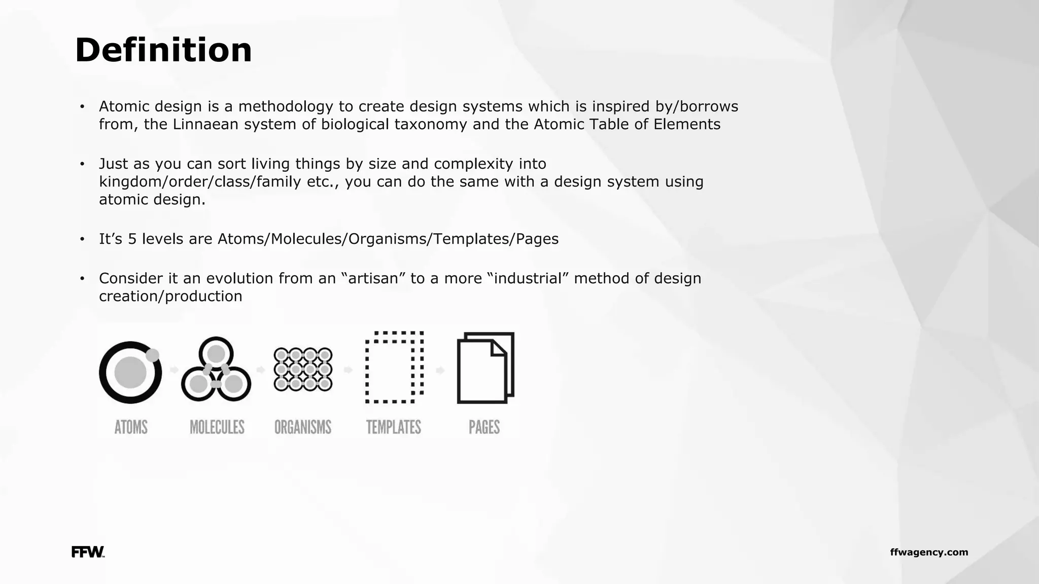 ffwagency.com
Definition
• Atomic design is a methodology to create design systems which is inspired by/borrows
from, the Linnaean system of biological taxonomy and the Atomic Table of Elements
• Just as you can sort living things by size and complexity into
kingdom/order/class/family etc., you can do the same with a design system using
atomic design.
• It’s 5 levels are Atoms/Molecules/Organisms/Templates/Pages
• Consider it an evolution from an “artisan” to a more “industrial” method of design
creation/production
 