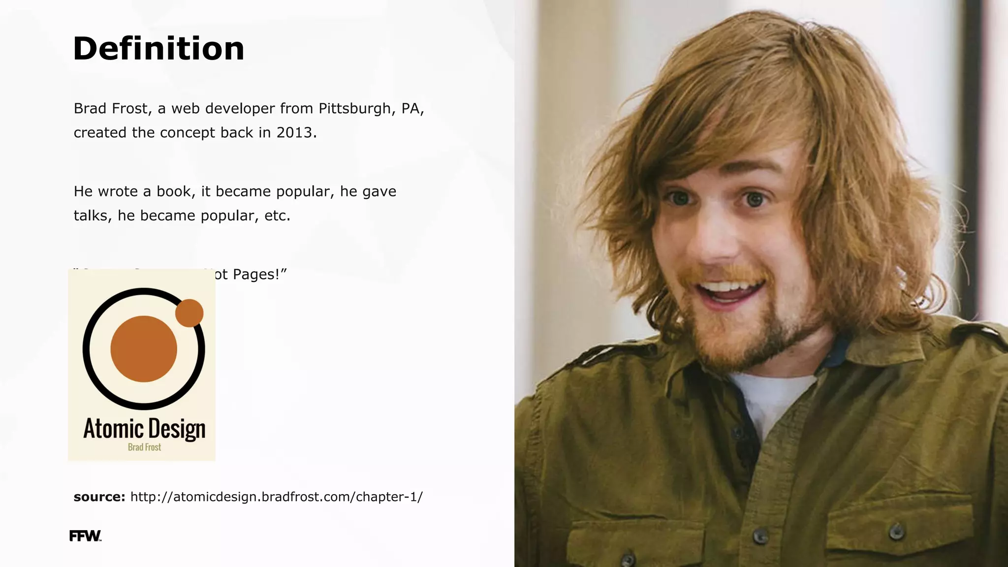 ffwagency.com
Definition
Brad Frost, a web developer from Pittsburgh, PA,
created the concept back in 2013.
He wrote a book, it became popular, he gave
talks, he became popular, etc.
“Create Systems, Not Pages!”
source: http://atomicdesign.bradfrost.com/chapter-1/
 