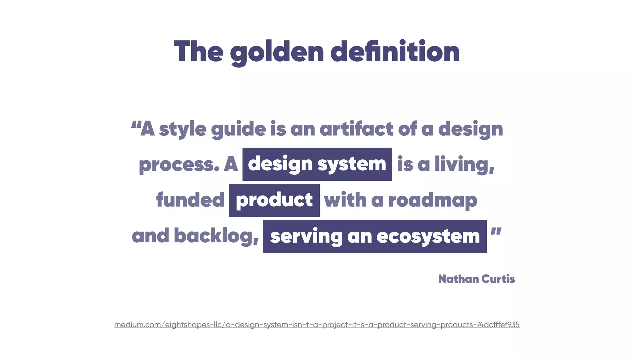 The golden deﬁnition
medium.com/eightshapes-llc/a-design-system-isn-t-a-project-it-s-a-product-serving-products-74dcfffef935
“A style guide is an artifact of a design 
process. A design system is a living, 
funded product with a roadmap 
and backlog, serving an ecosystem ”
design system
serving an ecosystem
product
Nathan Curtis
 