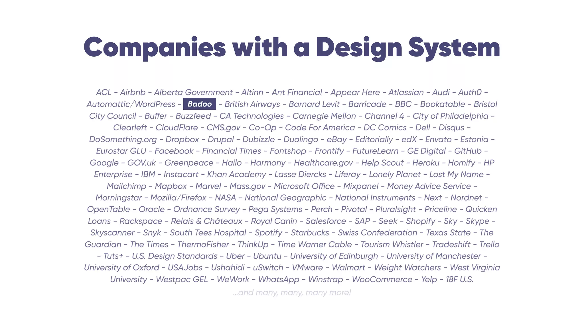 Companies with a Design System
ACL - Airbnb - Alberta Government - Altinn - Ant Financial - Appear Here - Atlassian - Audi - Auth0 -
Automattic/WordPress - Badoo - British Airways - Barnard Levit - Barricade - BBC - Bookatable - Bristol
City Council - Buffer - Buzzfeed - CA Technologies - Carnegie Mellon - Channel 4 - City of Philadelphia -
Clearleft - CloudFlare - CMS.gov - Co-Op - Code For America - DC Comics - Dell - Disqus -
DoSomething.org - Dropbox - Drupal - Dubizzle - Duolingo - eBay - Editorially - edX - Envato - Estonia -
Eurostar GLU - Facebook - Financial Times - Fontshop - Frontify - FutureLearn - GE Digital - GitHub -
Google - GOV.uk - Greenpeace - Hailo - Harmony - Healthcare.gov - Help Scout - Heroku - Homify - HP
Enterprise - IBM - Instacart - Khan Academy - Lasse Diercks - Liferay - Lonely Planet - Lost My Name -
Mailchimp - Mapbox - Marvel - Mass.gov - Microsoft Office - Mixpanel - Money Advice Service -
Morningstar - Mozilla/Firefox - NASA - National Geographic - National Instruments - Next - Nordnet -
OpenTable - Oracle - Ordnance Survey - Pega Systems - Perch - Pivotal - Pluralsight - Priceline - Quicken
Loans - Rackspace - Relais & Châteaux - Royal Canin - Salesforce - SAP - Seek - Shopify - Sky - Skype -
Skyscanner - Snyk - South Tees Hospital - Spotify - Starbucks - Swiss Confederation - Texas State - The
Guardian - The Times - ThermoFisher - ThinkUp - Time Warner Cable - Tourism Whistler - Tradeshift - Trello
- Tuts+ - U.S. Design Standards - Uber - Ubuntu - University of Edinburgh - University of Manchester -
University of Oxford - USAJobs - Ushahidi - uSwitch - VMware - Walmart - Weight Watchers - West Virginia
University - Westpac GEL - WeWork - WhatsApp - Winstrap - WooCommerce - Yelp - 18F U.S.
…and many, many, many more!
Badoo
 