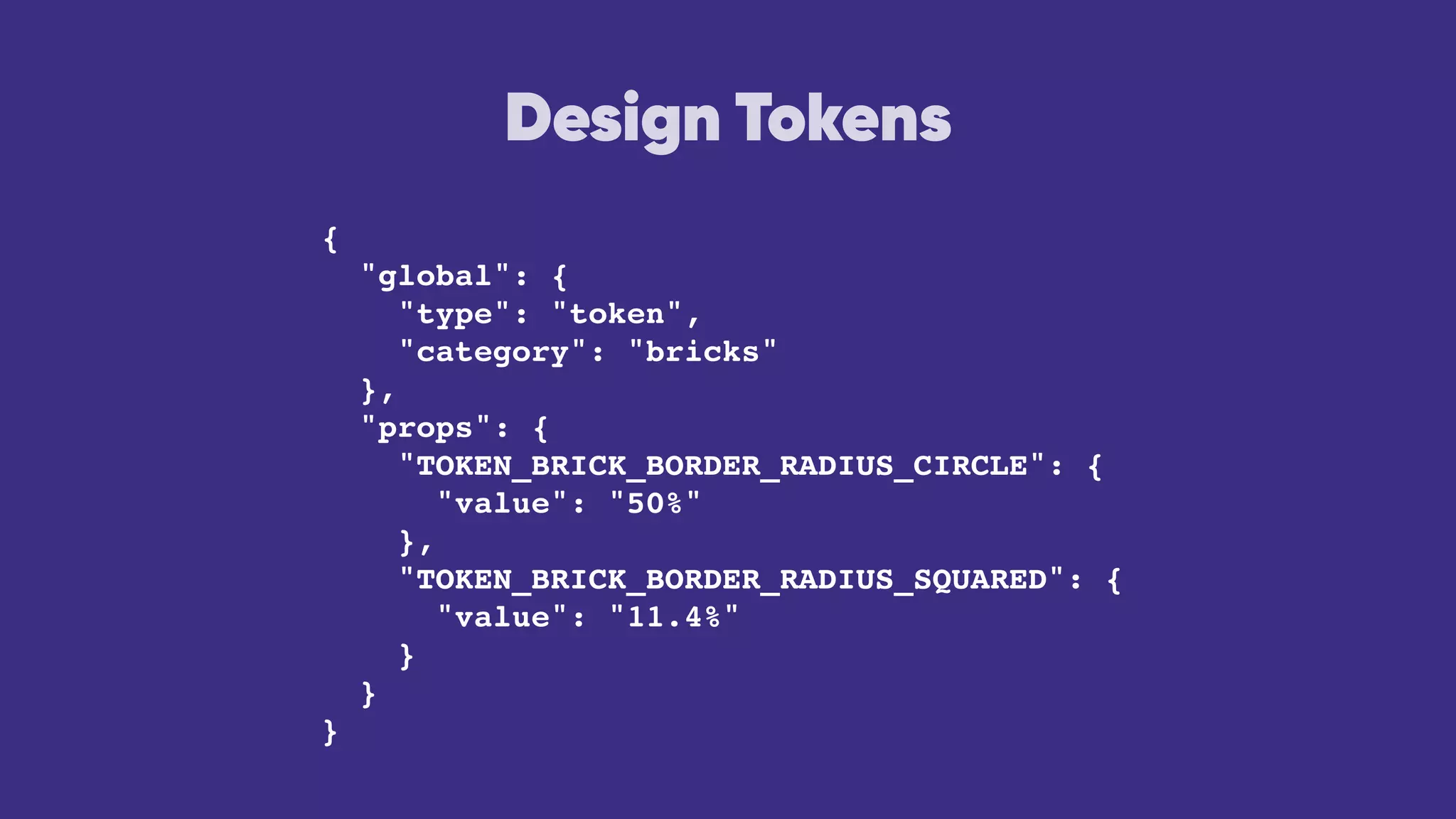 Design Tokens
{
"global": {
"type": "token",
"category": "bricks"
},
"props": {
"TOKEN_BRICK_BORDER_RADIUS_CIRCLE": {
"value": "50%"
},
"TOKEN_BRICK_BORDER_RADIUS_SQUARED": {
"value": "11.4%"
}
}
}
 