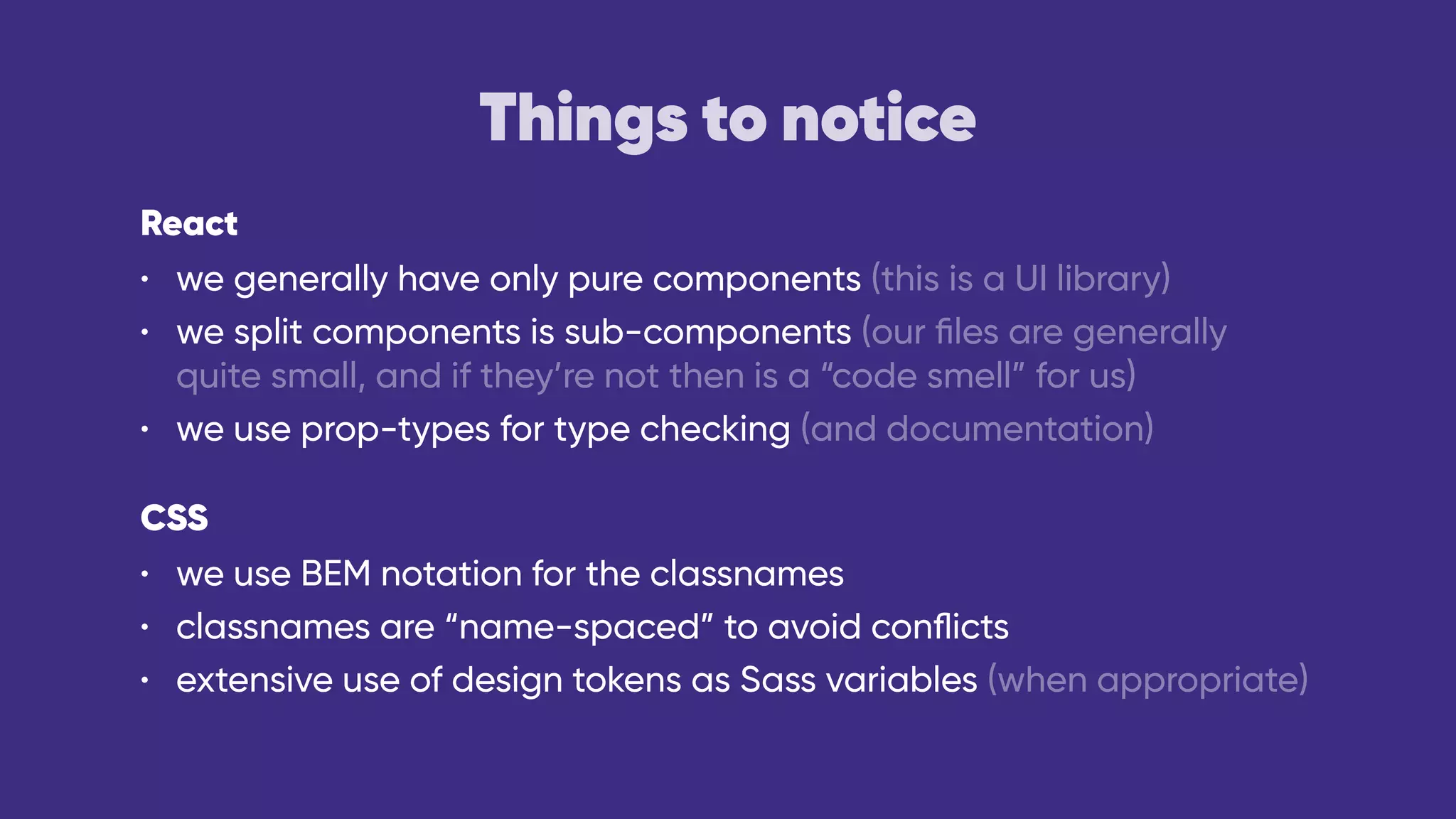 Things to notice
React
• we generally have only pure components (this is a UI library)
• we split components is sub-components (our ﬁles are generally
quite small, and if they’re not then is a “code smell” for us)
• we use prop-types for type checking (and documentation)
CSS
• we use BEM notation for the classnames
• classnames are “name-spaced” to avoid conﬂicts
• extensive use of design tokens as Sass variables (when appropriate)
 
