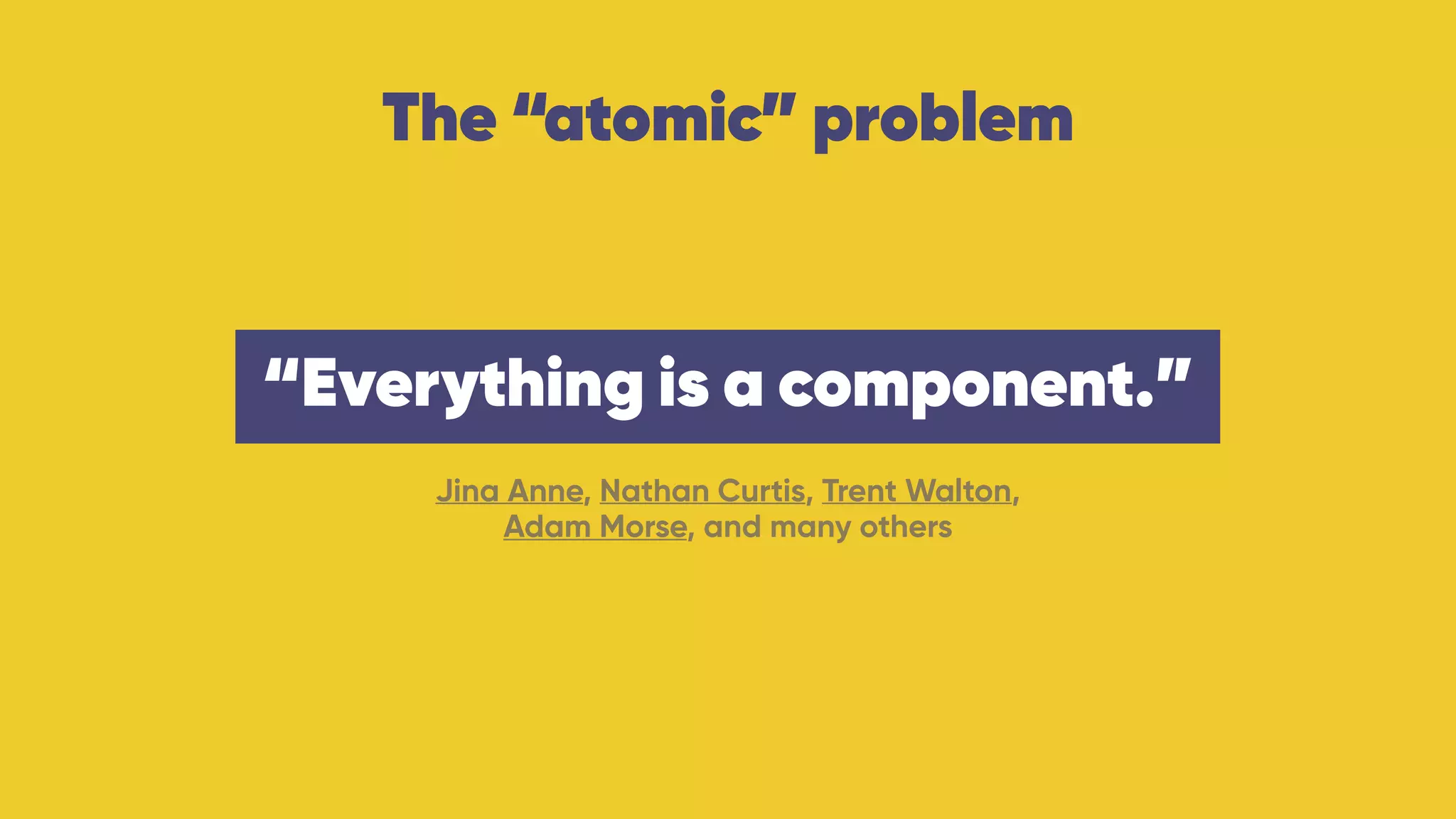 The “atomic” problem
Jina Anne, Nathan Curtis, Trent Walton,  
Adam Morse, and many others
“Everything is a component.”
 