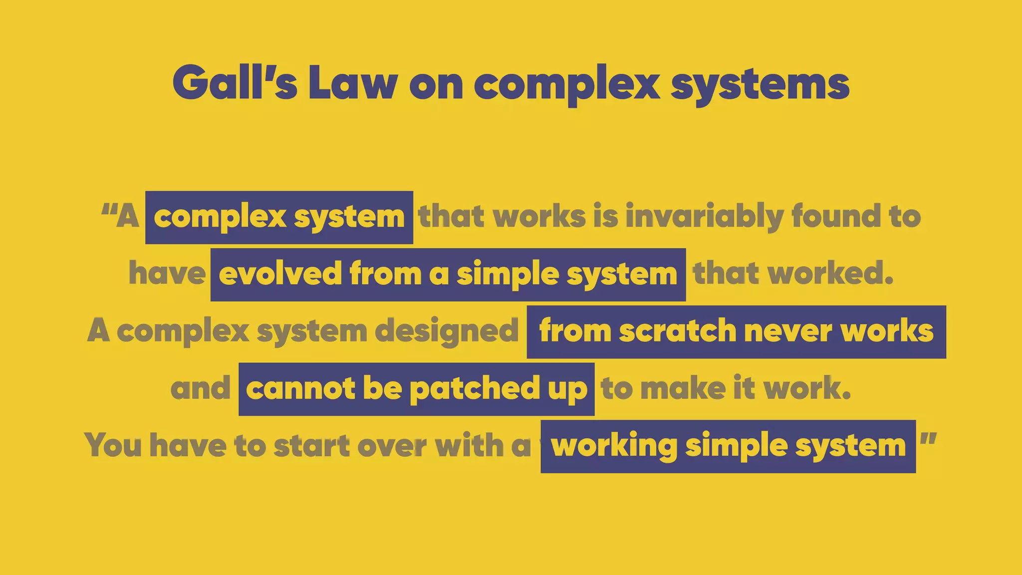 Gall’s Law on complex systems
“A complex system that works is invariably found to 
have evolved from a simple system that worked.
A complex system designed from scratch never works 
and cannot be patched up to make it work. 
You have to start over with a working simple system. ”
complex system
evolved from a simple system
from scratch never works
working simple system
cannot be patched up
 