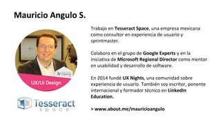 Trabajo en Tesseract Space, una empresa mexicana
como consultor en experiencia de usuario y
sprintmaster.
Colaboro en el grupo de Google Experts y en la
iniciativa de Microsoft Regional Director como mentor
en usabilidad y desarrollo de software.
En 2014 fundé UX Nights, una comunidad sobre
experiencia de usuario. También soy escritor, ponente
internacional y formador técnico en LinkedIn
Education.
> www.about.me/mauricioangulo
Mauricio Angulo S.
 