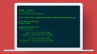 $ gulp --version
CLI version 1.2.2
Local version 4.0.0-alpha.2
$ git clone https://github.com/pattern-lab/edition-node-gulp.git
$ cd edition-node-gulp
$ npm install
$ gulp patternlab:serve
[BS] Access URLs:
-------------------------------------
Local: http://localhost:3000
External: http://192.168.1.70:3000
-------------------------------------
UI: http://localhost:3001
UI External: http://192.168.1.70:3001
-------------------------------------
 