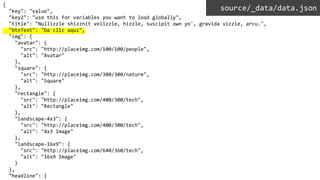 {
"key": "value",
"key2": "use this for variables you want to load globally",
"title": "Nullizzle shizznit velizzle, hizzle, suscipit own yo', gravida vizzle, arcu.",
"btnText": "Da clic aquí",
"img": {
"avatar": {
"src": "http://placeimg.com/100/100/people",
"alt": "Avatar"
},
"square": {
"src": "http://placeimg.com/300/300/nature",
"alt": "Square"
},
"rectangle": {
"src": "http://placeimg.com/400/300/tech",
"alt": "Rectangle"
},
"landscape-4x3": {
"src": "http://placeimg.com/400/300/tech",
"alt": "4x3 Image"
},
"landscape-16x9": {
"src": "http://placeimg.com/640/360/tech",
"alt": "16x9 Image"
}
},
"headline": {
source/_data/data.json
 