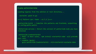 $ gulp patternlab:help
Loading engines from the edition or test directory...
mustache: good to go
====[ Pattern Lab / Node - v2.7.2 ]====
patternlab:build > Compiles the patterns and frontend, outputting
to config.paths.public
Patternlab:version > Return the version of patternlab-node you have
installed
patternlab:loadstarterkit
> NOTE: In most cases, `npm install starterkit-name` will precede
this call.
> example (gulp):
`gulp patternlab:loadstarterkit --kit=starterkit-mustache-demo
 