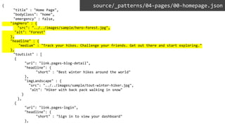 {
"title" : "Home Page",
"bodyClass": "home",
"emergency" : false,
"imgHero" : {
"src": "../../images/sample/hero-forest.jpg",
"alt": "Forest"
},
"headline" : {
"medium" : "Track your hikes. Challenge your friends. Get out there and start exploring."
},
"toutList" : [
{
"url": "link.pages-blog-detail",
"headline": {
"short" : "Best winter hikes around the world"
},
"imgLandscape" : {
"src": "../../images/sample/tout-winter-hiker.jpg",
"alt": "Hiker with back pack walking in snow"
}
},
{
"url": "link.pages-login",
"headline": {
"short" : "Sign in to view your dashboard"
},
source/_patterns/04-pages/00-homepage.json
 