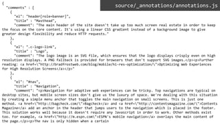 {
"comments" : [
{
"el": "header[role=banner]",
"title" : "Masthead",
"comment": "The main header of the site doesn't take up too much screen real estate in order to keep
the focus on the core content. It's using a linear CSS gradient instead of a background image to give
greater design flexibility and reduce HTTP requests."
},
{
"el": ".c-logo-link",
"title" : "Logo",
"comment": "The logo image is an SVG file, which ensures that the logo displays crisply even on high
resolution displays. A PNG fallback is provided for browsers that don't support SVG images.</p><p>Further
reading: <a href="http://bradfrostweb.com/blog/mobile/hi-res-optimization/">Optimizing Web Experiences
for High Resolution Screens</a></p>"
},
{
"el": "#nav",
"title" : "Navigation",
"comment": "<p>Navigation for adaptive web experiences can be tricky. Top navigations are typical on
desktop sites, but mobile screen sizes don't give us the luxury of space. We're dealing with this situation
by creating a simple menu anchor that toggles the main navigation on small screens. This is just one
method. <a href="http://bagcheck.com/">Bagcheck</a> and <a href="http://contentsmagazine.com/">Contents
Magazine</a> add an anchor in the header that jumps users to the navigation which is placed in the footer.
This solution works well because it doesn't require any Javascript in order to work. Other methods exist
too. For example, <a href="http://m.espn.com">ESPN's mobile navigation</a> overlays the main content of
the page.</p><p>The nav is only hidden when a certain
source/_annotations/annotations.js
 