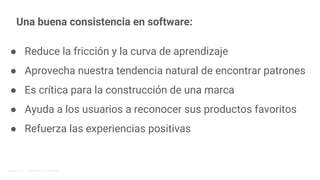 Una buena consistencia en software:
● Reduce la fricción y la curva de aprendizaje
● Aprovecha nuestra tendencia natural de encontrar patrones
● Es crítica para la construcción de una marca
● Ayuda a los usuarios a reconocer sus productos favoritos
● Refuerza las experiencias positivas
Google | Proprietary & Confidential
 