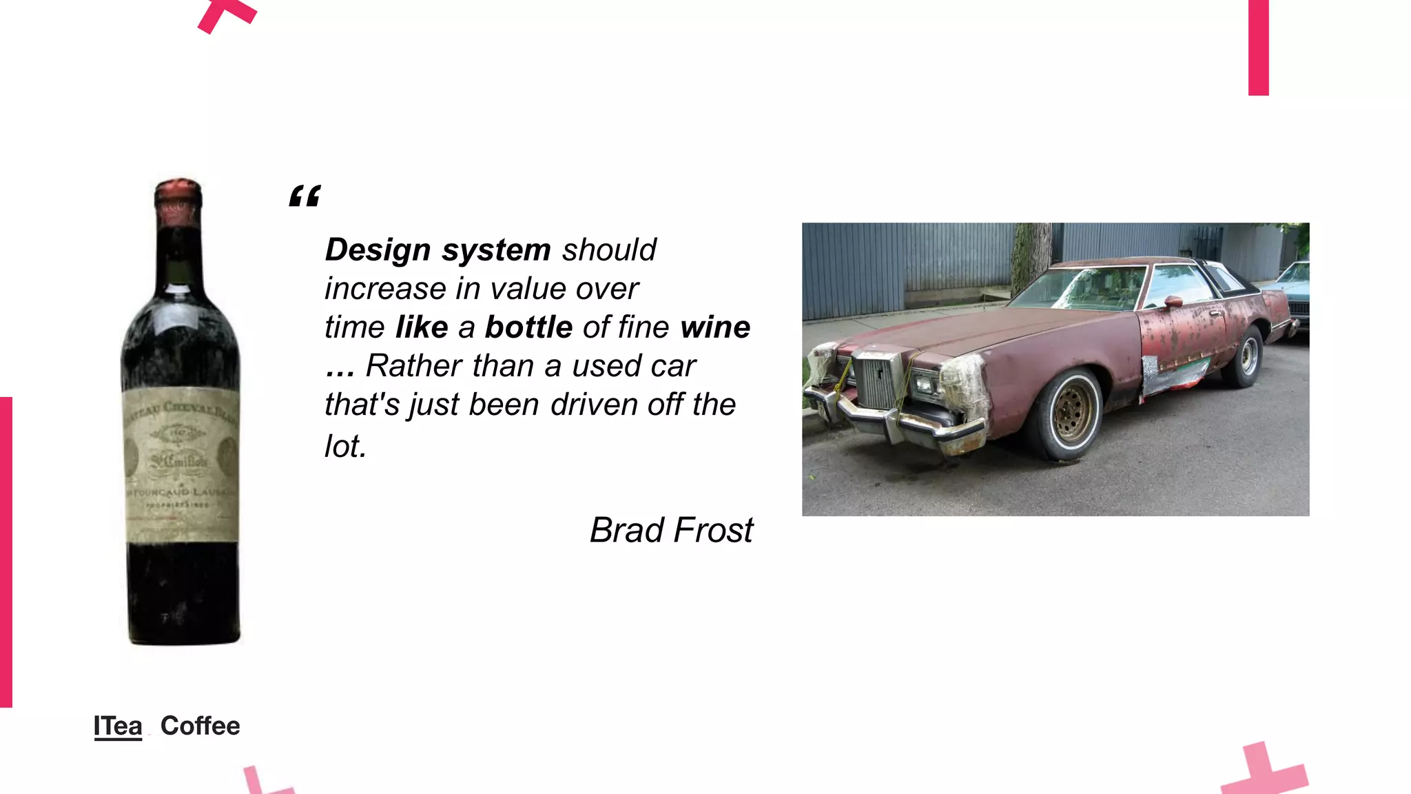 Design system should
increase in value over
time like a bottle of fine wine
… Rather than a used car
that's just been driven off the
lot.
Brad Frost
“
 