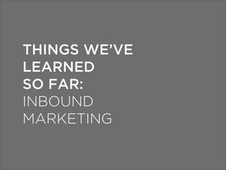 THINGS WE’VE
LEARNED
SO FAR:
INBOUND
MARKETING

 