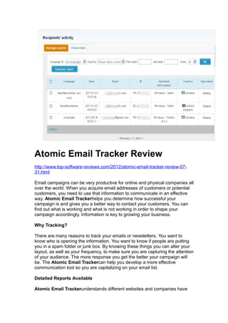 Atomic Email Tracker Review
http://www.top-software-reviews.com/2012/atomic-email-tracker-review-07-
31.html

Email campaigns can be very productive for online and physical companies all
over the world. When you acquire email addresses of customers or potential
customers, you need to use that information to communicate in an effective
way. Atomic Email Trackerhelps you determine how successful your
campaign is and gives you a better way to contact your customers. You can
find out what is working and what is not working in order to shape your
campaign accordingly. Information is key to growing your business.

Why Tracking?

There are many reasons to track your emails or newsletters. You want to
know who is opening the information. You want to know if people are putting
you in a spam folder or junk box. By knowing these things you can alter your
layout, as well as your frequency, to make sure you are capturing the attention
of your audience. The more response you get the better your campaign will
be. The Atomic Email Trackercan help you develop a more effective
communication tool so you are capitalizing on your email list.

Detailed Reports Available

Atomic Email Trackerunderstands different websites and companies have
 
