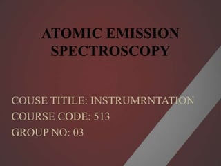 ATOMIC EMISSION
SPECTROSCOPY
COUSE TITILE: INSTRUMRNTATION
COURSE CODE: 513
GROUP NO: 03
 