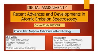 Recent Advances and Developments in
Atomic Emission Spectroscopy
DIGITAL ASSIGNMENT-1
Course Code: BST5009
Course Title: Analytical Techniques in Biotechnology
Presented By:
Shraddha Sharma (18MSB0031)
Sheshathri P (18MSB0006)
Shivaani Srinivas (18MSB0047)
Justin Solomon (18MSB0083)
Guided By:
Dr. Podili Koteswaraiah
Assistant Professor (Sr.)
SBST
Vellore Institute of Technology
 