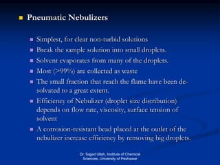  Pneumatic Nebulizers
 Simplest, for clear non-turbid solutions
 Break the sample solution into small droplets.
 Solvent evaporates from many of the droplets.
 Most (>99%) are collected as waste
 The small fraction that reach the flame have been de-
solvated to a great extent.
 Efficiency of Nebulizer (droplet size distribution)
depends on flow rate, viscosity, surface tension of
solvent
 A corrosion-resistant bead placed at the outlet of the
nebulizer increase efficiency by removing big droplets.
Dr. Sajjad Ullah, Institute of Chemical
Sciences, University of Peshawar
 