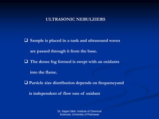 ULTRASONIC NEBULZIERS
 Sample is placed in a tank and ultrasound waves
are passed through it from the base.
 The dense fog formed is swept with an oxidants
into the flame.
 Particle size distribution depends on frequencyand
is independent of flow rate of oxidant
Dr. Sajjad Ullah, Institute of Chemical
Sciences, University of Peshawar
 