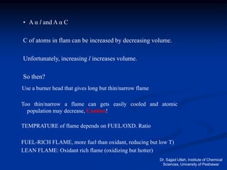 • A α Ɩ and A α C
C of atoms in flam can be increased by decreasing volume.
Unfortunately, increasing Ɩ increases volume.
So then?
Use a burner head that gives long but thin/narrow flame
Too thin/narrow a flame can gets easily cooled and atomic
population may decrease, Caution!
TEMPRATURE of flame depends on FUEL/OXD. Ratio
FUEL-RICH FLAME, more fuel than oxidant, reducing but low T)
LEAN FLAME: Oxidant rich flame (oxidizing but hotter)
Dr. Sajjad Ullah, Institute of Chemical
Sciences, University of Peshawar
 