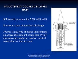 INDUCTIVELY COUPLED PLASMA
(ICP)
ICP is used as source for AAS, AES, AFS
Plasma is a type of electrical discharge
Plasma is any type of matter that contains
an appreciable amount of less than 1% of
electrons and numbers + atoms + neutral
molecules +ve ions in equal
Dr. Sajjad Ullah, Institute of Chemical
Sciences, University of Peshawar
 