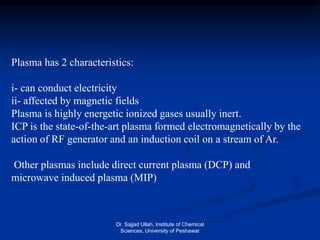 Plasma has 2 characteristics:
i- can conduct electricity
ii- affected by magnetic fields
.Plasma is highly energetic ionized gases usually inert
ICP is the state-of-the-art plasma formed electromagnetically by the
action of RF generator and an induction coil on a stream of Ar.
Other plasmas include direct current plasma (DCP) and
microwave induced plasma (MIP)
Dr. Sajjad Ullah, Institute of Chemical
Sciences, University of Peshawar
 