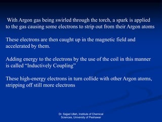 With Argon gas being swirled through the torch, a spark is applied
to the gas causing some electrons to strip out from their Argon atoms
These electrons are then caught up in the magnetic field and
accelerated by them.
Adding energy to the electrons by the use of the coil in this manner
is called “Inductively Coupling”
These high-energy electrons in turn collide with other Argon atoms,
stripping off still more electrons
Dr. Sajjad Ullah, Institute of Chemical
Sciences, University of Peshawar
 