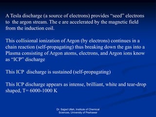 A Tesla discharge (a source of electrons) provides “seed” electrons
to the argon stream. The e are accelerated by the magnetic field
from the induction coil.
This collisional ionization of Argon (by electrons) continues in a
chain reaction (self-propagating) thus breaking down the gas into a
Plasma consisting of Argon atoms, electrons, and Argon ions know
as “ICP” discharge
This ICP discharge is sustained (self-propagating)
This ICP discharge appears as intense, brilliant, white and tear-drop
shaped, T= 6000-1000 K
Dr. Sajjad Ullah, Institute of Chemical
Sciences, University of Peshawar
 