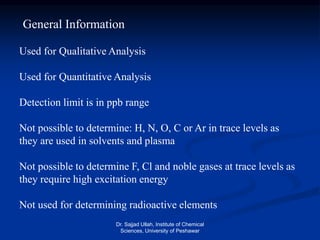 General Information
Used for Qualitative Analysis
Used for Quantitative Analysis
Detection limit is in ppb range
Not possible to determine: H, N, O, C or Ar in trace levels as
they are used in solvents and plasma
Not possible to determine F, Cl and noble gases at trace levels as
they require high excitation energy
Not used for determining radioactive elements
Dr. Sajjad Ullah, Institute of Chemical
Sciences, University of Peshawar
 