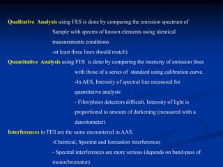 Qualitative Analysis using FES is done by comparing the emission spectrum of
Sample with spectra of known elements using identical
measurements conditions
-at least three lines should match)
Quantitative Analysis using FES is done by comparing the intensity of emission lines
with those of a series of standard using calibration curve.
-In AES, Intensity of spectral line measured for
quantitative analysis
- Film/plates detectors difficult. Intensity of light is
proportional to amount of darkening (measured with a
densitometer)
Interferences in FES are the same encountered in AAS.
-Chemical, Spectral and Ionization interferences
- Spectral interferences are more serious (depends on band-pass of
monochromator)
 